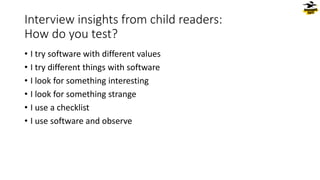 Interview insights from child readers:
How do you test?
• I try software with different values
• I try different things with software
• I look for something interesting
• I look for something strange
• I use a checklist
• I use software and observe
 
