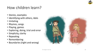 How children learn?
• Stories, examples
• Identifying with others, Idols
• Imitating
• Rhymes, songs
• Playing, games
• Exploring, doing, trial and error
• Simplicity, clarity
• Repeating
• Remembering
• Boundaries (right and wrong)
© Dragons Out Oy 46
 