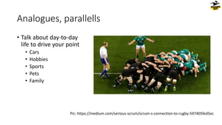 Analogues, parallells
• Talk about day-to-day
life to drive your point
• Cars
• Hobbies
• Sports
• Pets
• Family
Pic: https://medium.com/serious-scrum/scrum-s-connection-to-rugby-597405fed5ec
 