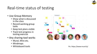Real-time status of testing
• Use Group Memory
• Show what is discussed
in the class
• Record working group
tasks
• Keep test plans visible
• Track test progress in
testing exercise
• Any sharing tool works
• Mural, Miro etc.
• Mindmaps
• Whiteboard tools Pic: https://www.mural.ly/
 