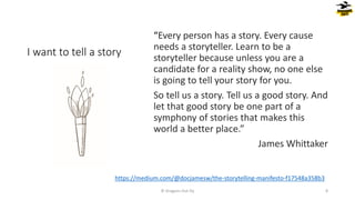 I want to tell a story
“Every person has a story. Every cause
needs a storyteller. Learn to be a
storyteller because unless you are a
candidate for a reality show, no one else
is going to tell your story for you.
So tell us a story. Tell us a good story. And
let that good story be one part of a
symphony of stories that makes this
world a better place.”
James Whittaker
© Dragons Out Oy 8
https://medium.com/@docjamesw/the-storytelling-manifesto-f17548a358b3
 