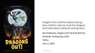 Insights from children about testing;
how children who've read the Dragons
Out book about software testing learn
Kari Kakkonen, Dragons Out Oy & Knowit Oy
At Nordic Testing Days 2022
Tallinn
June 2, 2022
© Dragons Out Oy 1
 