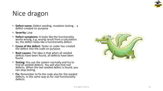Nice dragon
• Defect name: Defect seeding, mutation testing - a
defect created on purpose
• Severity: Low
• Defect symptoms: It looks like the functionality
works wrong, e.g. wrong result from a calculation.
So, the defect looks like a functionality defect.
• Cause of the defect: Tester or coder has created
the defect into the code on purpose.
• Root causes: The idea is that when all seeded
defects have been found, all defects have been
found.
• Testing: You use the system normally and try to
find all seeded defects. You will also find real
defects. When the last seeded defect is found, you
can stop testing.
• Fix: Remember to fix the code also for the seeded
defects, in the same way as for real functionality
defects.
© Dragons Out Oy 24
 