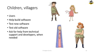 Children, villagers
© Dragons Out Oy 26
• Users
• Help build software
• Test new software
• Test old software
• Ask for help from technical
support and developers, when
needed
 
