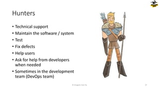Hunters
© Dragons Out Oy 27
• Technical support
• Maintain the software / system
• Test
• Fix defects
• Help users
• Ask for help from developers
when needed
• Sometimes in the development
team (DevOps team)
 
