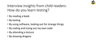 Interview insights from child readers:
How do you learn testing?
• By reading a book
• By testing
• By using software, looking out for strange things
• By coding and trying out my own code
• By attending a lecture
• By drawing dragons
 