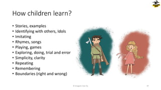 How children learn?
• Stories, examples
• Identifying with others, Idols
• Imitating
• Rhymes, songs
• Playing, games
• Exploring, doing, trial and error
• Simplicity, clarity
• Repeating
• Remembering
• Boundaries (right and wrong)
© Dragons Out Oy 47
 