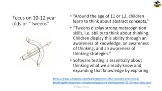 Focus on 10-12 year
olds or “Tweens”
• “Around the age of 11 or 12, children
learn to think about abstract concepts.”
• “Tweens display strong metacognition
skills, i.e. ability to think about thinking.
Children display this ability through an
awareness of knowledge, an awareness
of thinking, and an awareness of
thinking strategies.”
• Software testing is essentially about
thinking what we already know and
expanding that knowledge by exploring.
© Dragons Out Oy 50
https://www.scholastic.com/parents/family-life/creativity-and-critical-
thinking/development-milestones/cognitive-development-11-13-year-olds.html
 