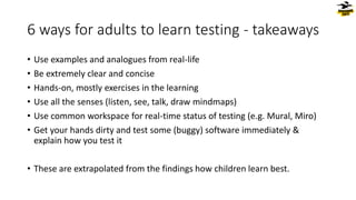 6 ways for adults to learn testing - takeaways
• Use examples and analogues from real-life
• Be extremely clear and concise
• Hands-on, mostly exercises in the learning
• Use all the senses (listen, see, talk, draw mindmaps)
• Use common workspace for real-time status of testing (e.g. Mural, Miro)
• Get your hands dirty and test some (buggy) software immediately &
explain how you test it
• These are extrapolated from the findings how children learn best.
 