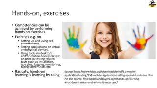Hands-on, exercises
• Competencies can be
achieved by performing
hands-on exercises
• Exercises e.g. on
• Setting up and using test
environments.
• Testing applications on virtual
and physical devices.
• Using tools on desktops
and/or mobile devices to test
or assist in testing related
tasks such as installation,
querying, logging, monitoring,
taking screenshots etc.
• Basically, hands-on
learning is learning by doing
Source: https://www.istqb.org/downloads/send/61-mobile-
application-testing/251-mobile-application-testing-specialist-syllabus.html
Pic and source: http://parklandplayers.com/hands-on-learning-
what-does-it-mean-and-why-is-it-important/
 