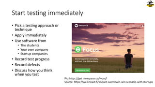 Start testing immediately
• Pick a testing approach or
technique
• Apply immediately
• Use software from
• The students
• Your own company
• Startup companies
• Record test progress
• Record defects
• Discuss how you think
when you test
Pic: https://get.timespace.co/focus/
Source: https://we.knowit.fi/knowit-suomi/win-win-scenario-with-startups
 
