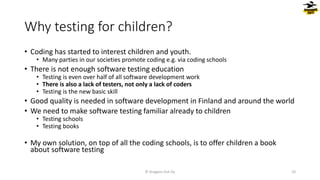 Why testing for children?
• Coding has started to interest children and youth.
• Many parties in our societies promote coding e.g. via coding schools
• There is not enough software testing education
• Testing is even over half of all software development work
• There is also a lack of testers, not only a lack of coders
• Testing is the new basic skill
• Good quality is needed in software development in Finland and around the world
• We need to make software testing familiar already to children
• Testing schools
• Testing books
• My own solution, on top of all the coding schools, is to offer children a book
about software testing
© Dragons Out Oy 10
 