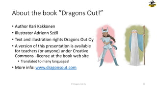 About the book ”Dragons Out!”
• Author Kari Kakkonen
• Illustrator Adrienn Széll
• Text and illustration rights Dragons Out Oy
• A version of this presentation is available
for teachers (or anyone) under Creative
Commons –license at the book web site
• Translated to many languages!
• More info: www.dragonsout.com
© Dragons Out Oy 12
 