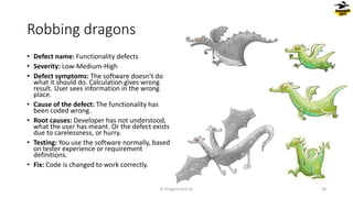 Robbing dragons
• Defect name: Functionality defects
• Severity: Low-Medium-High
• Defect symptoms: The software doesn’t do
what it should do. Calculation gives wrong
result. User sees information in the wrong
place.
• Cause of the defect: The functionality has
been coded wrong.
• Root causes: Developer has not understood,
what the user has meant. Or the defect exists
due to carelessness, or hurry.
• Testing: You use the software normally, based
on tester experience or requirement
definitions.
• Fix: Code is changed to work correctly.
© Dragons Out Oy 18
 