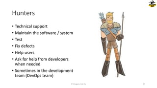 Hunters
© Dragons Out Oy 27
• Technical support
• Maintain the software / system
• Test
• Fix defects
• Help users
• Ask for help from developers
when needed
• Sometimes in the development
team (DevOps team)
 