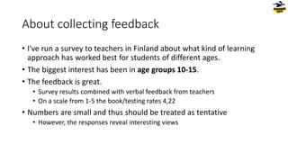 About collecting feedback
• I've run a survey to teachers in Finland about what kind of learning
approach has worked best for students of different ages.
• The biggest interest has been in age groups 10-15.
• The feedback is great.
• Survey results combined with verbal feedback from teachers
• On a scale from 1-5 the book/testing rates 4,22
• Numbers are small and thus should be treated as tentative
• However, the responses reveal interesting views
 