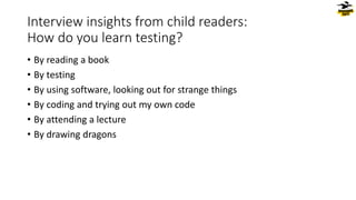 Interview insights from child readers:
How do you learn testing?
• By reading a book
• By testing
• By using software, looking out for strange things
• By coding and trying out my own code
• By attending a lecture
• By drawing dragons
 