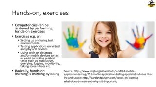 Hands-on, exercises
• Competencies can be
achieved by performing
hands-on exercises
• Exercises e.g. on
• Setting up and using test
environments.
• Testing applications on virtual
and physical devices.
• Using tools on desktops
and/or mobile devices to test
or assist in testing related
tasks such as installation,
querying, logging, monitoring,
taking screenshots etc.
• Basically, hands-on
learning is learning by doing
Source: https://www.istqb.org/downloads/send/61-mobile-
application-testing/251-mobile-application-testing-specialist-syllabus.html
Pic and source: http://parklandplayers.com/hands-on-learning-
what-does-it-mean-and-why-is-it-important/
 