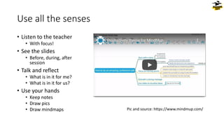 Use all the senses
• Listen to the teacher
• With focus!
• See the slides
• Before, during, after
session
• Talk and reflect
• What is in it for me?
• What is in it for us?
• Use your hands
• Keep notes
• Draw pics
• Draw mindmaps Pic and source: https://www.mindmup.com/
 