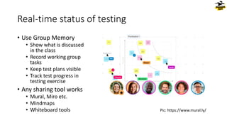 Real-time status of testing
• Use Group Memory
• Show what is discussed
in the class
• Record working group
tasks
• Keep test plans visible
• Track test progress in
testing exercise
• Any sharing tool works
• Mural, Miro etc.
• Mindmaps
• Whiteboard tools Pic: https://www.mural.ly/
 