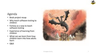 Agenda
• Book project recap
• Why teach software testing to
children
• Fantasy as a way to teach
software testing
• Experience of learning from
children
• What can we learn from how
children learn into how adults
learn
• Q&A
© Dragons Out Oy 7
 