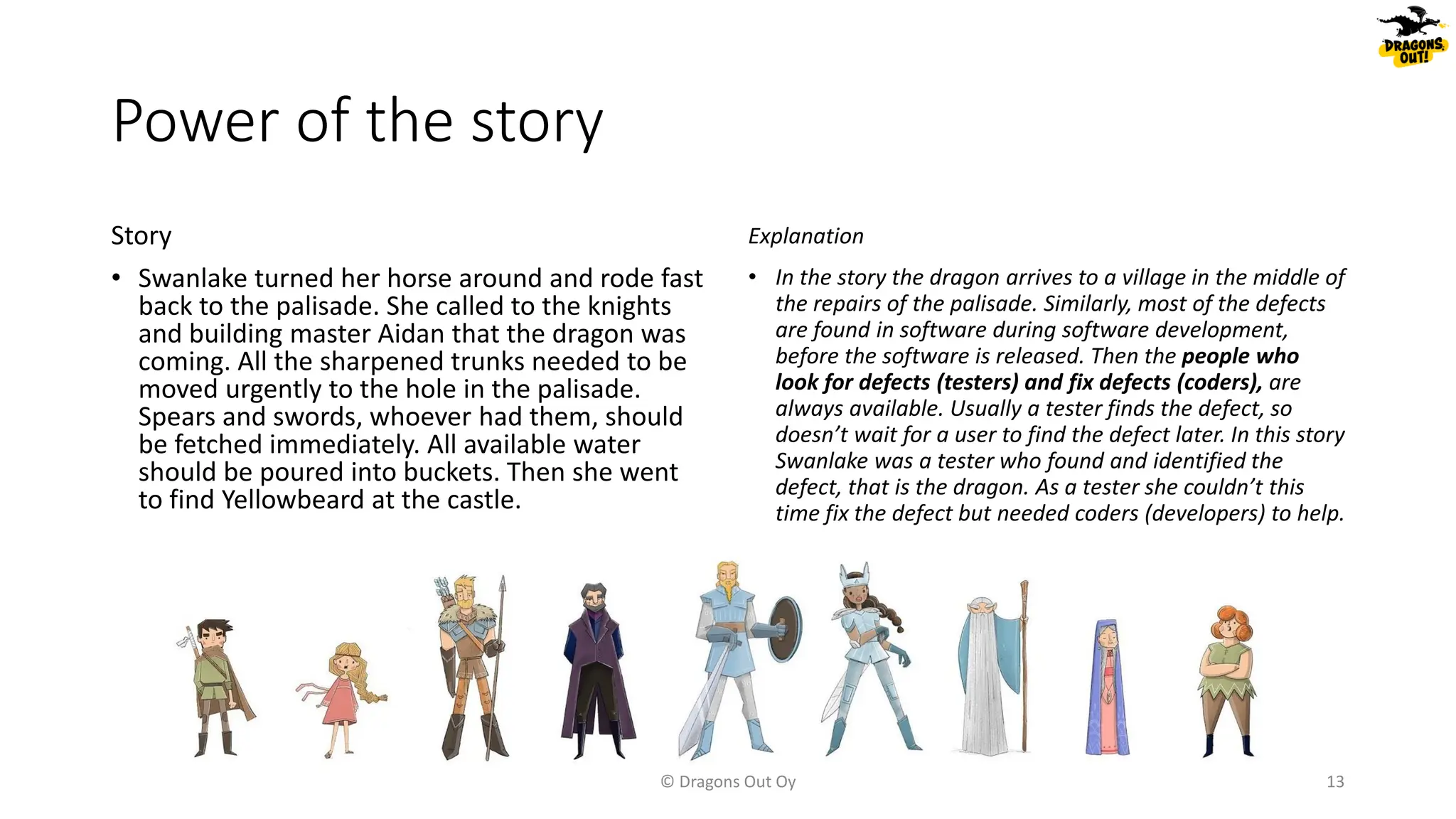Power of the story
Story
• Swanlake turned her horse around and rode fast
back to the palisade. She called to the knights
and building master Aidan that the dragon was
coming. All the sharpened trunks needed to be
moved urgently to the hole in the palisade.
Spears and swords, whoever had them, should
be fetched immediately. All available water
should be poured into buckets. Then she went
to find Yellowbeard at the castle.
Explanation
• In the story the dragon arrives to a village in the middle of
the repairs of the palisade. Similarly, most of the defects
are found in software during software development,
before the software is released. Then the people who
look for defects (testers) and fix defects (coders), are
always available. Usually a tester finds the defect, so
doesn’t wait for a user to find the defect later. In this story
Swanlake was a tester who found and identified the
defect, that is the dragon. As a tester she couldn’t this
time fix the defect but needed coders (developers) to help.
© Dragons Out Oy 13
 