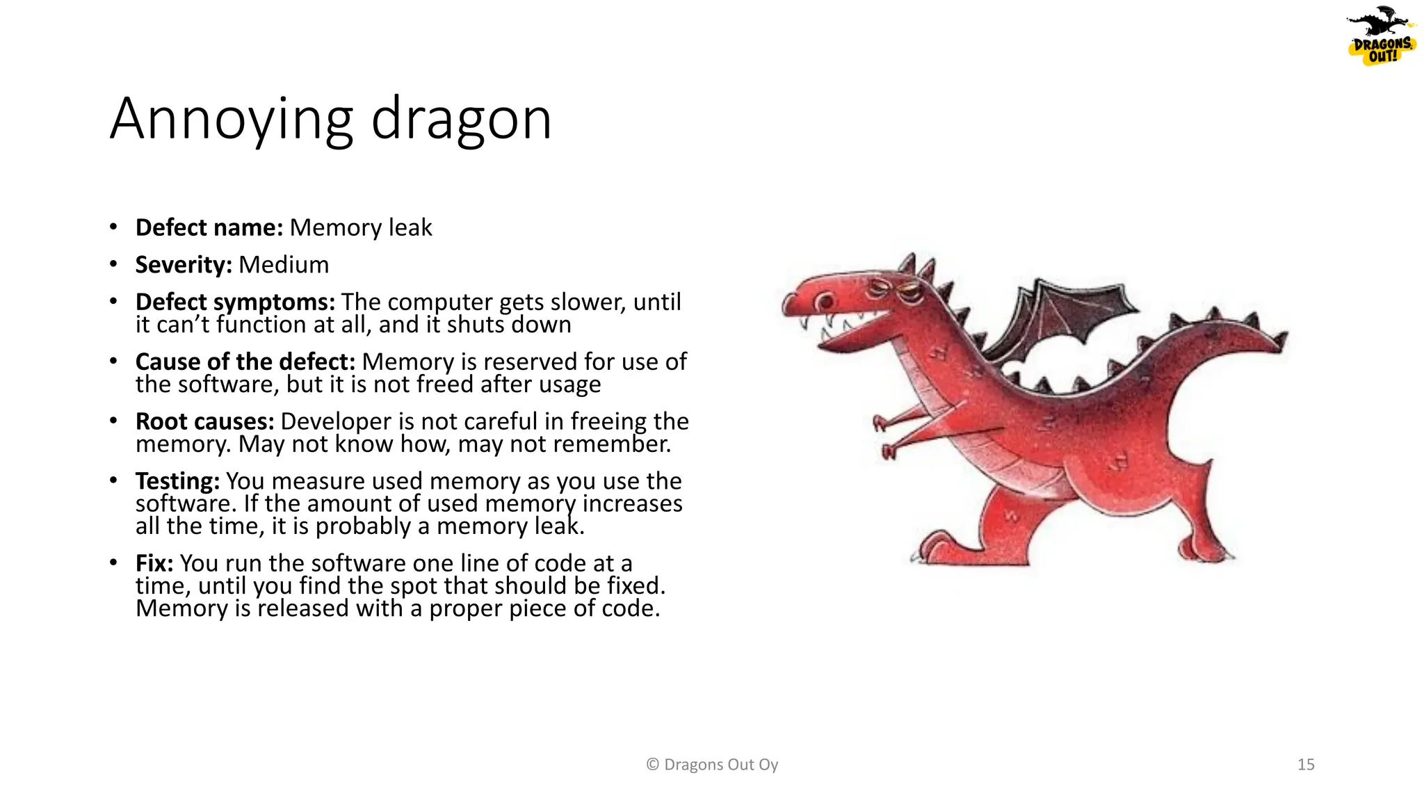 Annoying dragon
• Defect name: Memory leak
• Severity: Medium
• Defect symptoms: The computer gets slower, until
it can’t function at all, and it shuts down
• Cause of the defect: Memory is reserved for use of
the software, but it is not freed after usage
• Root causes: Developer is not careful in freeing the
memory. May not know how, may not remember.
• Testing: You measure used memory as you use the
software. If the amount of used memory increases
all the time, it is probably a memory leak.
• Fix: You run the software one line of code at a
time, until you find the spot that should be fixed.
Memory is released with a proper piece of code.
© Dragons Out Oy 15
 