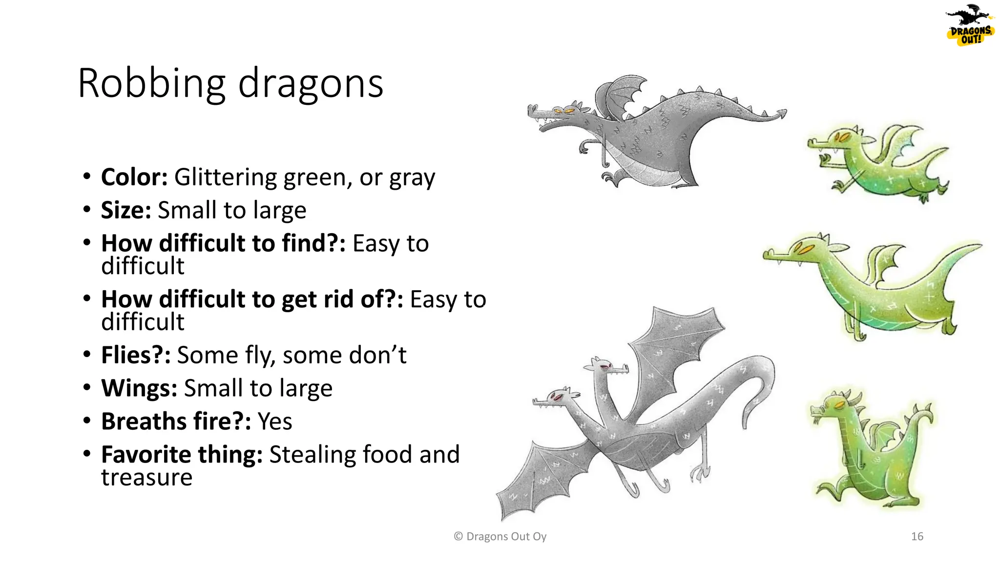 Robbing dragons
© Dragons Out Oy 16
• Color: Glittering green, or gray
• Size: Small to large
• How difficult to find?: Easy to
difficult
• How difficult to get rid of?: Easy to
difficult
• Flies?: Some fly, some don’t
• Wings: Small to large
• Breaths fire?: Yes
• Favorite thing: Stealing food and
treasure
 