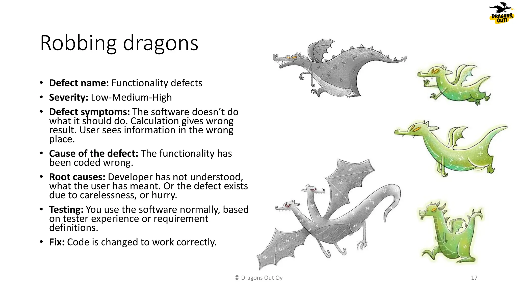 Robbing dragons
• Defect name: Functionality defects
• Severity: Low-Medium-High
• Defect symptoms: The software doesn’t do
what it should do. Calculation gives wrong
result. User sees information in the wrong
place.
• Cause of the defect: The functionality has
been coded wrong.
• Root causes: Developer has not understood,
what the user has meant. Or the defect exists
due to carelessness, or hurry.
• Testing: You use the software normally, based
on tester experience or requirement
definitions.
• Fix: Code is changed to work correctly.
© Dragons Out Oy 17
 