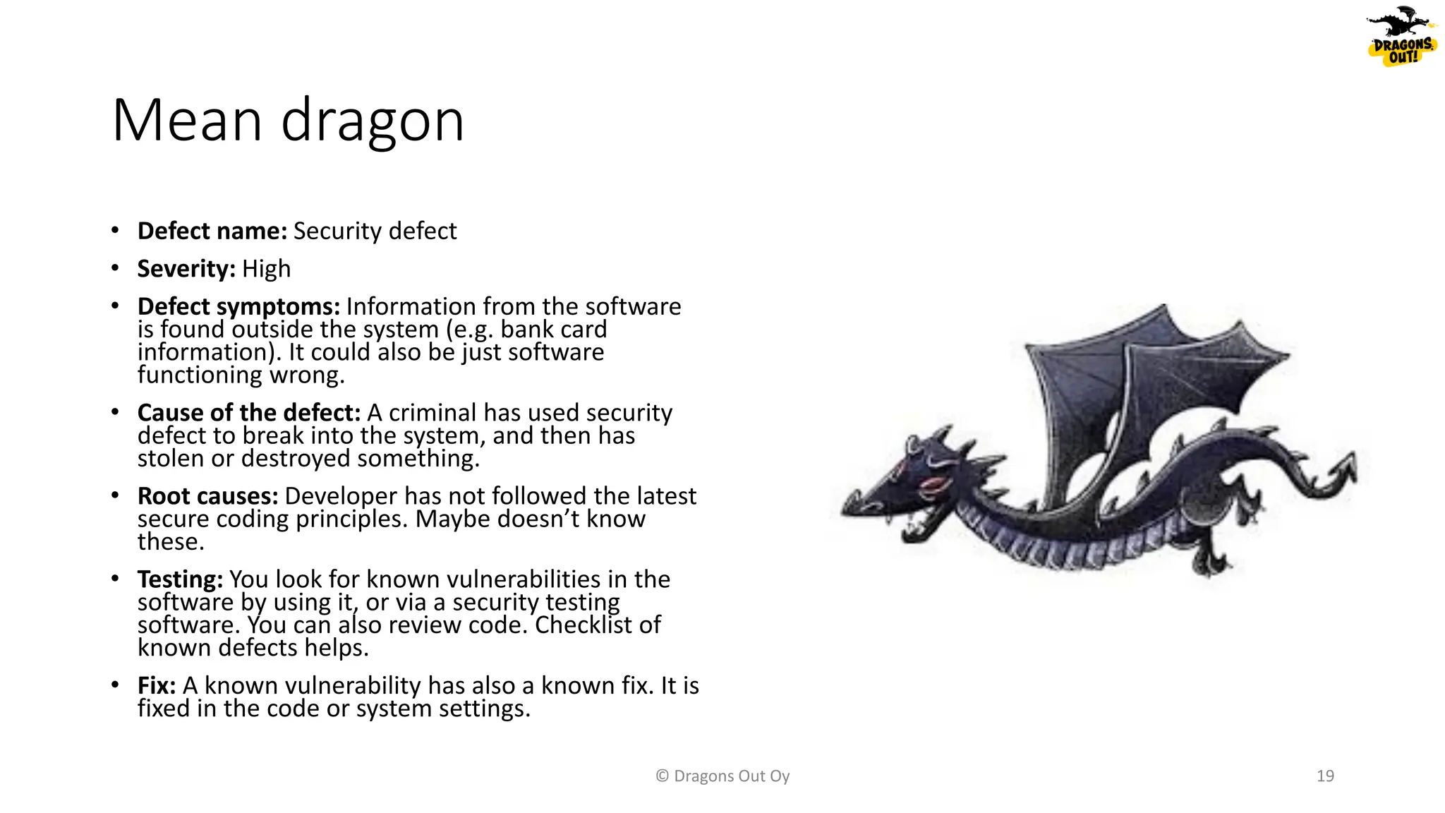 Mean dragon
• Defect name: Security defect
• Severity: High
• Defect symptoms: Information from the software
is found outside the system (e.g. bank card
information). It could also be just software
functioning wrong.
• Cause of the defect: A criminal has used security
defect to break into the system, and then has
stolen or destroyed something.
• Root causes: Developer has not followed the latest
secure coding principles. Maybe doesn’t know
these.
• Testing: You look for known vulnerabilities in the
software by using it, or via a security testing
software. You can also review code. Checklist of
known defects helps.
• Fix: A known vulnerability has also a known fix. It is
fixed in the code or system settings.
© Dragons Out Oy 19
 