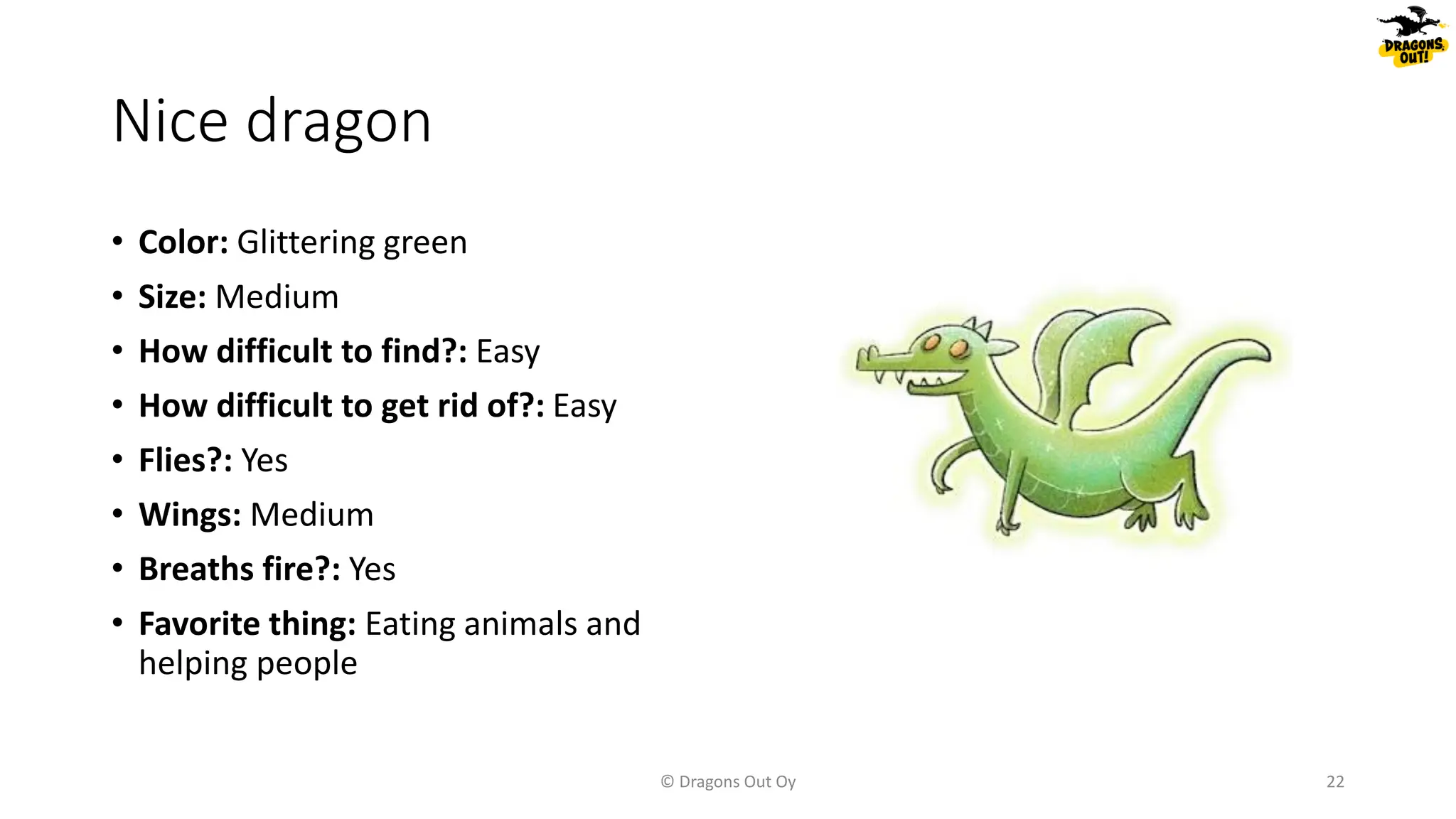 Nice dragon
• Color: Glittering green
• Size: Medium
• How difficult to find?: Easy
• How difficult to get rid of?: Easy
• Flies?: Yes
• Wings: Medium
• Breaths fire?: Yes
• Favorite thing: Eating animals and
helping people
© Dragons Out Oy 22
 