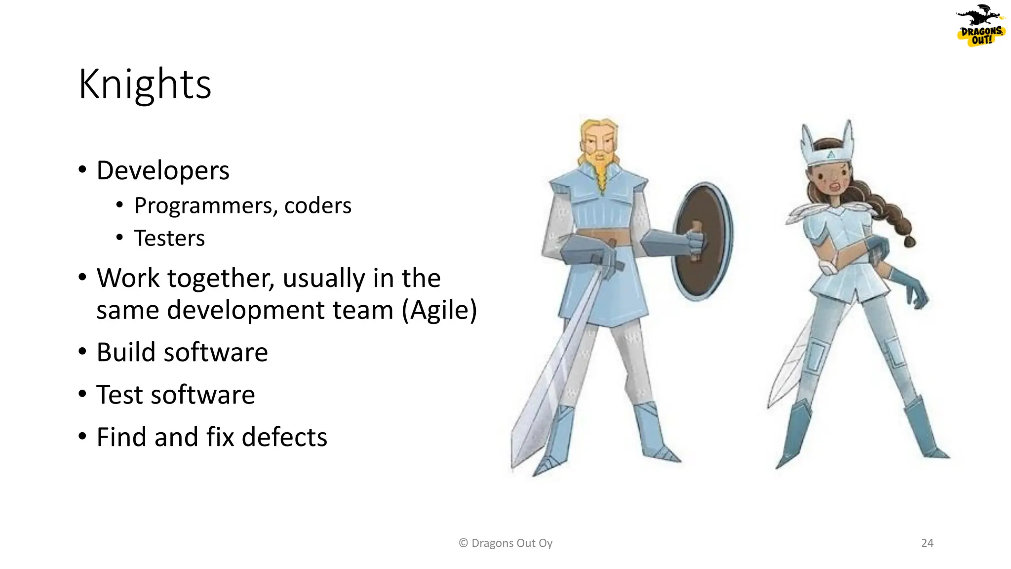 Knights
© Dragons Out Oy 24
• Developers
• Programmers, coders
• Testers
• Work together, usually in the
same development team (Agile)
• Build software
• Test software
• Find and fix defects
 