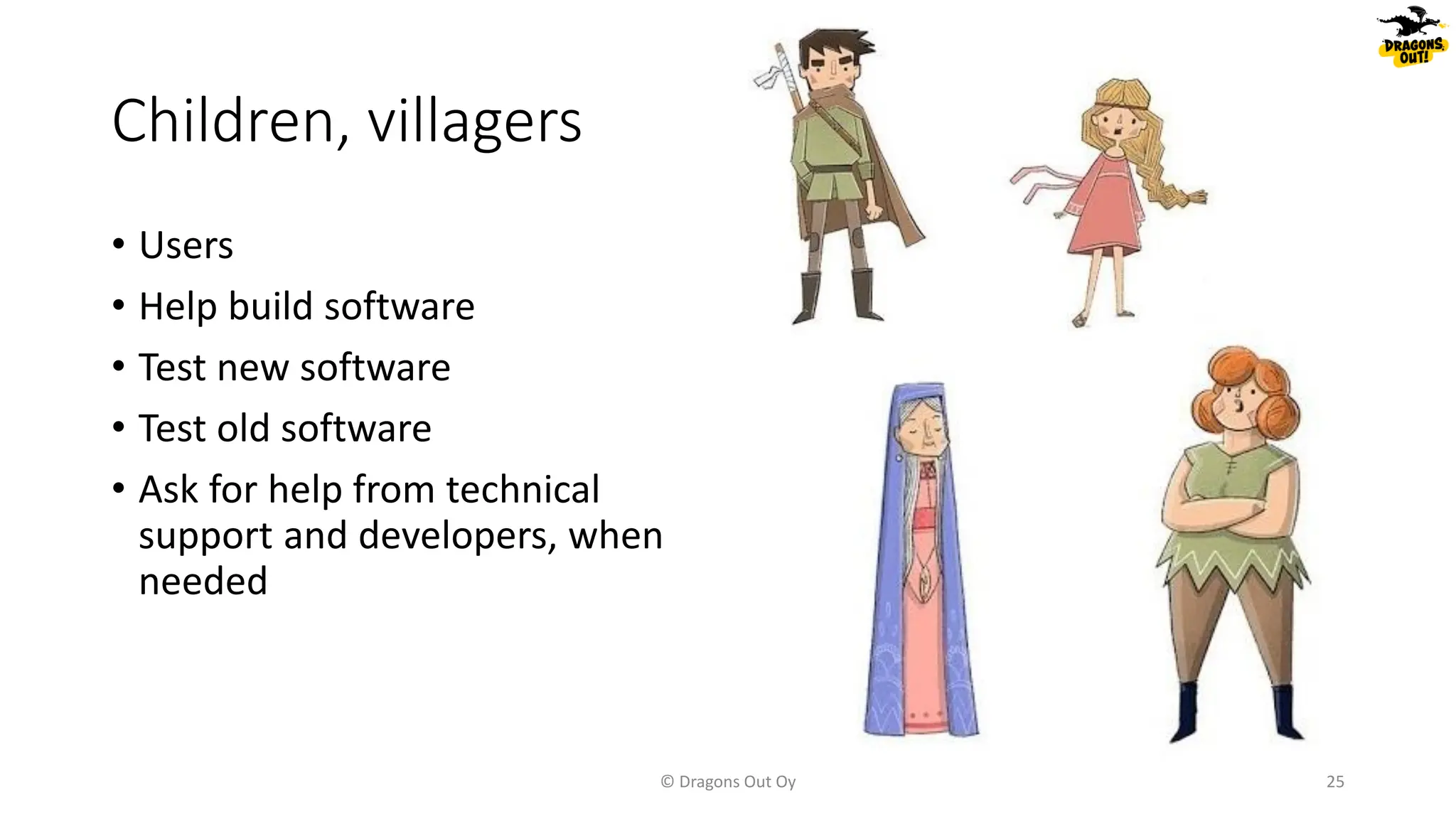 Children, villagers
© Dragons Out Oy 25
• Users
• Help build software
• Test new software
• Test old software
• Ask for help from technical
support and developers, when
needed
 