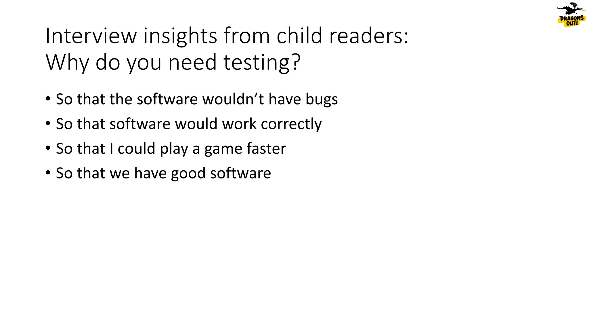 Interview insights from child readers:
Why do you need testing?
• So that the software wouldn’t have bugs
• So that software would work correctly
• So that I could play a game faster
• So that we have good software
 