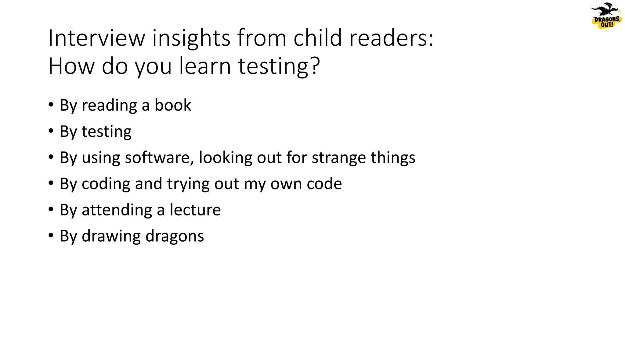 Interview insights from child readers:
How do you learn testing?
• By reading a book
• By testing
• By using software, looking out for strange things
• By coding and trying out my own code
• By attending a lecture
• By drawing dragons
 