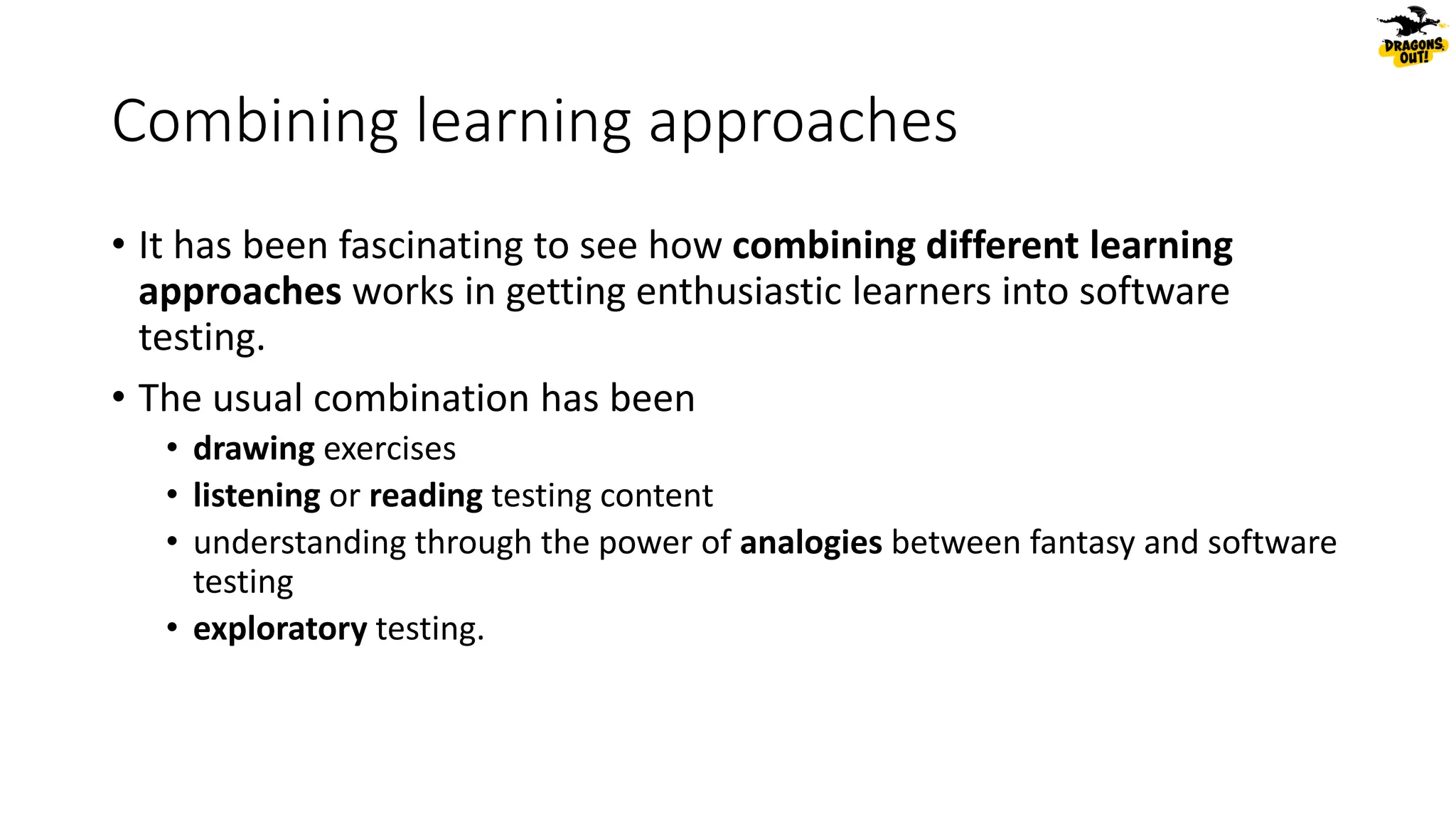 Combining learning approaches
• It has been fascinating to see how combining different learning
approaches works in getting enthusiastic learners into software
testing.
• The usual combination has been
• drawing exercises
• listening or reading testing content
• understanding through the power of analogies between fantasy and software
testing
• exploratory testing.
 