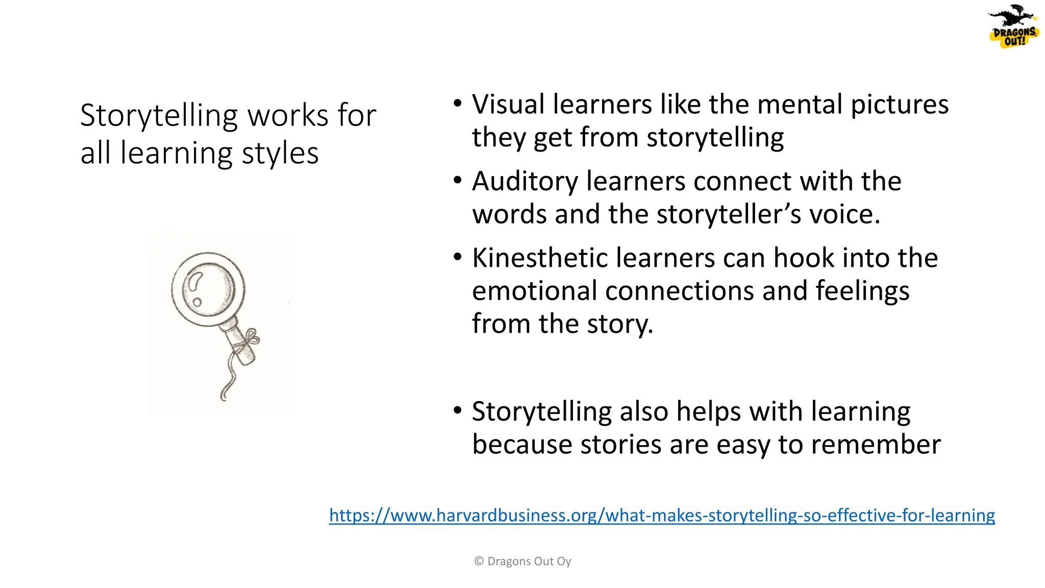 Storytelling works for
all learning styles
• Visual learners like the mental pictures
they get from storytelling
• Auditory learners connect with the
words and the storyteller’s voice.
• Kinesthetic learners can hook into the
emotional connections and feelings
from the story.
• Storytelling also helps with learning
because stories are easy to remember
© Dragons Out Oy
https://www.harvardbusiness.org/what-makes-storytelling-so-effective-for-learning
 