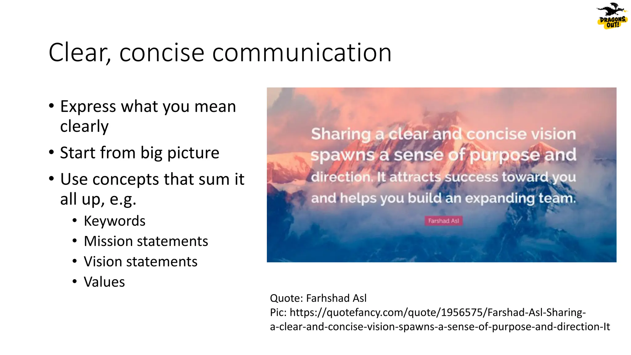Clear, concise communication
• Express what you mean
clearly
• Start from big picture
• Use concepts that sum it
all up, e.g.
• Keywords
• Mission statements
• Vision statements
• Values
Quote: Farhshad Asl
Pic: https://quotefancy.com/quote/1956575/Farshad-Asl-Sharing-
a-clear-and-concise-vision-spawns-a-sense-of-purpose-and-direction-It
 