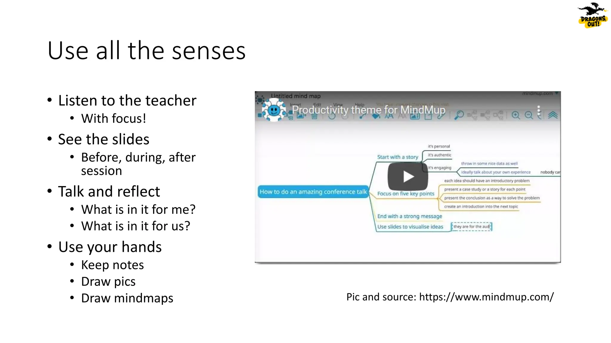 Use all the senses
• Listen to the teacher
• With focus!
• See the slides
• Before, during, after
session
• Talk and reflect
• What is in it for me?
• What is in it for us?
• Use your hands
• Keep notes
• Draw pics
• Draw mindmaps Pic and source: https://www.mindmup.com/
 