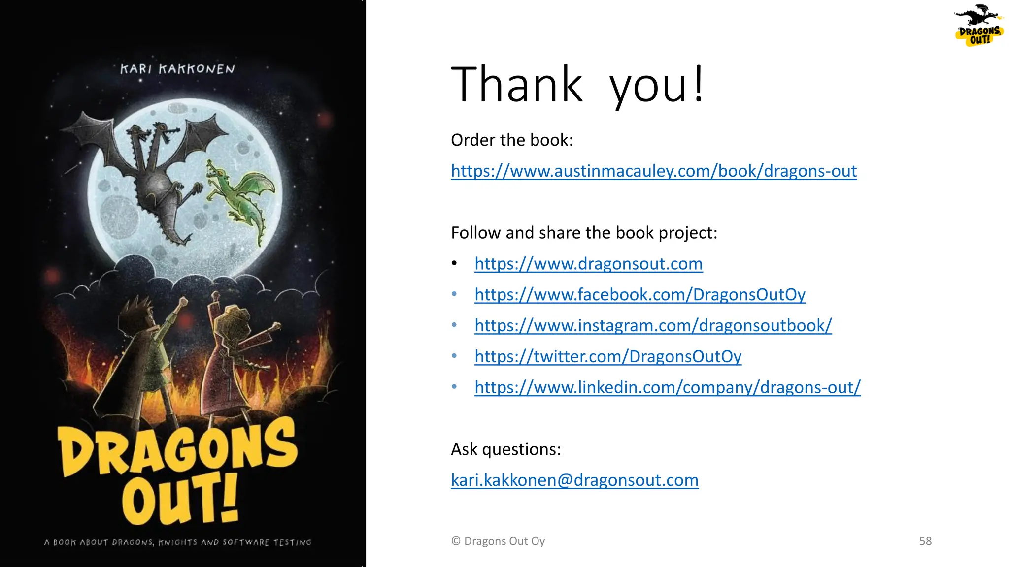 Thank you!
Order the book:
https://www.austinmacauley.com/book/dragons-out
Follow and share the book project:
• https://www.dragonsout.com
• https://www.facebook.com/DragonsOutOy
• https://www.instagram.com/dragonsoutbook/
• https://twitter.com/DragonsOutOy
• https://www.linkedin.com/company/dragons-out/
Ask questions:
kari.kakkonen@dragonsout.com
© Dragons Out Oy 58
 