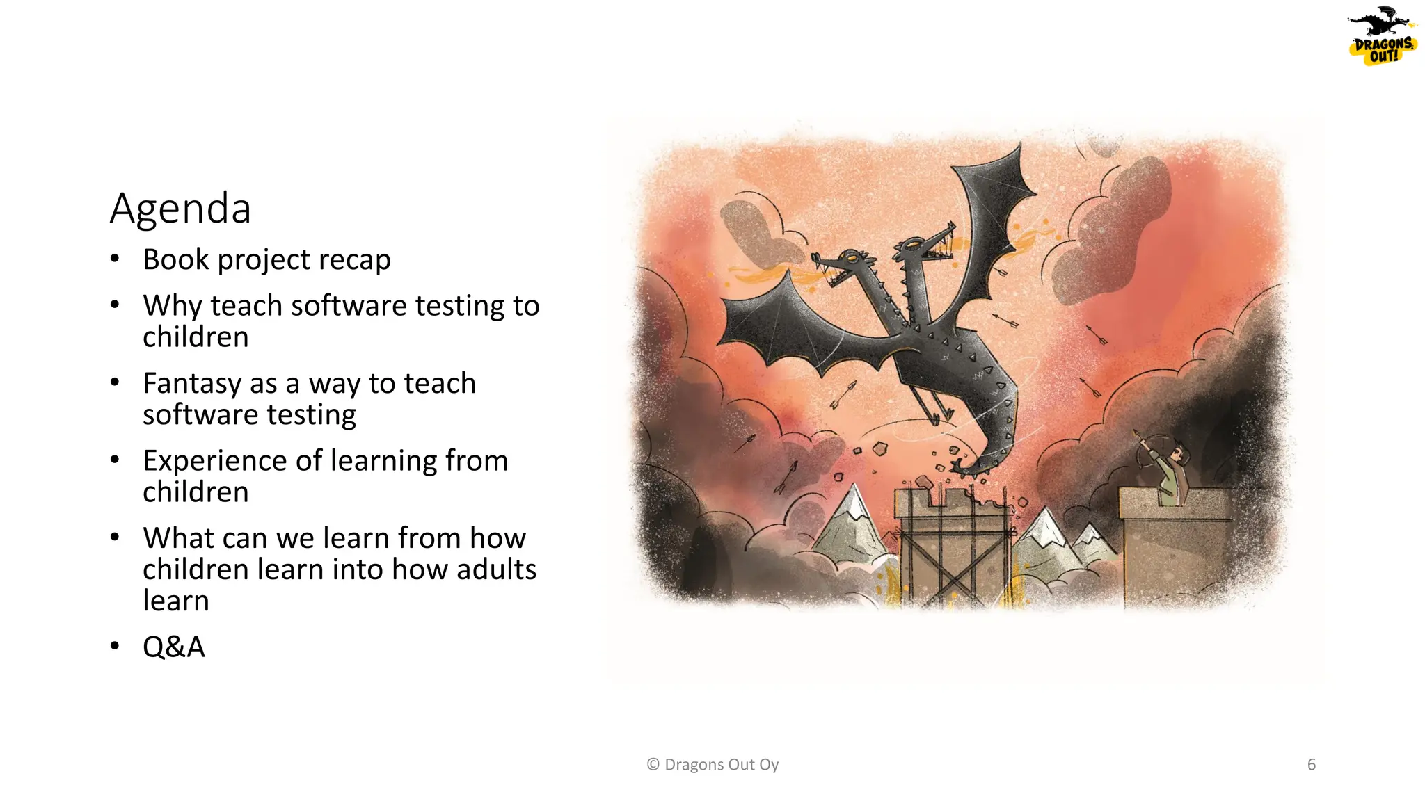 Agenda
• Book project recap
• Why teach software testing to
children
• Fantasy as a way to teach
software testing
• Experience of learning from
children
• What can we learn from how
children learn into how adults
learn
• Q&A
© Dragons Out Oy 6
 
