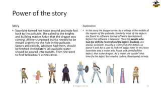 Power of the story
Story
• Swanlake turned her horse around and rode fast
back to the palisade. She called to the knights
and building master Aidan that the dragon was
coming. All the sharpened trunks needed to be
moved urgently to the hole in the palisade.
Spears and swords, whoever had them, should
be fetched immediately. All available water
should be poured into buckets. Then she went
to find Yellowbeard at the castle.
Explanation
• In the story the dragon arrives to a village in the middle of
the repairs of the palisade. Similarly, most of the defects
are found in software during software development,
before the software is released. Then the people who
look for defects (testers) and fix defects (coders), are
always available. Usually a tester finds the defect, so
doesn’t wait for a user to find the defect later. In this story
Swanlake was a tester who found and identified the
defect, that is the dragon. As a tester she couldn’t this
time fix the defect but needed coders (developers) to help.
© Dragons Out Oy 13
 