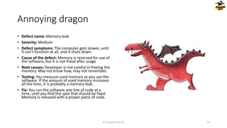 Annoying dragon
• Defect name: Memory leak
• Severity: Medium
• Defect symptoms: The computer gets slower, until
it can’t function at all, and it shuts down
• Cause of the defect: Memory is reserved for use of
the software, but it is not freed after usage
• Root causes: Developer is not careful in freeing the
memory. May not know how, may not remember.
• Testing: You measure used memory as you use the
software. If the amount of used memory increases
all the time, it is probably a memory leak.
• Fix: You run the software one line of code at a
time, until you find the spot that should be fixed.
Memory is released with a proper piece of code.
© Dragons Out Oy 15
 