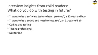 Interview insights from child readers:
What do you do with testing in future?
• “I want to be a software tester when I grow up”, a 12-year old boy
• “I want to be a coder, and need to test, too”, an 11-year old girl
• Coding and testing
• Testing professional
• Not for me
 