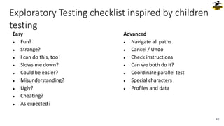 Exploratory Testing checklist inspired by children
testing
Easy
● Fun?
● Strange?
● I can do this, too!
● Slows me down?
● Could be easier?
● Misunderstanding?
● Ugly?
● Cheating?
● As expected?
Advanced
● Navigate all paths
● Cancel / Undo
● Check instructions
● Can we both do it?
● Coordinate parallel test
● Special characters
● Profiles and data
42
 