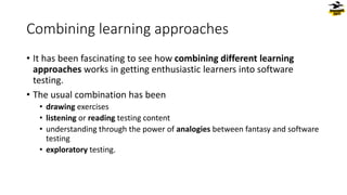 Combining learning approaches
• It has been fascinating to see how combining different learning
approaches works in getting enthusiastic learners into software
testing.
• The usual combination has been
• drawing exercises
• listening or reading testing content
• understanding through the power of analogies between fantasy and software
testing
• exploratory testing.
 