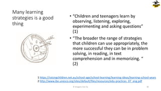 Many learning
strategies is a good
thing
• “Children and teenagers learn by
observing, listening, exploring,
experimenting and asking questions”
(1)
• “The broader the range of strategies
that children can use appropriately, the
more successful they can be in problem
solving, in reading, in text
comprehension and in memorizing. “
(2)
© Dragons Out Oy 46
1 https://raisingchildren.net.au/school-age/school-learning/learning-ideas/learning-school-years
2 http://www.ibe.unesco.org/sites/default/files/resources/edu-practices_07_eng.pdf
 