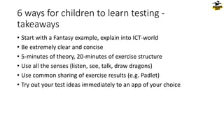 6 ways for children to learn testing -
takeaways
• Start with a Fantasy example, explain into ICT-world
• Be extremely clear and concise
• 5-minutes of theory, 20-minutes of exercise structure
• Use all the senses (listen, see, talk, draw dragons)
• Use common sharing of exercise results (e.g. Padlet)
• Try out your test ideas immediately to an app of your choice
 