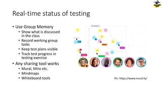 Real-time status of testing
• Use Group Memory
• Show what is discussed
in the class
• Record working group
tasks
• Keep test plans visible
• Track test progress in
testing exercise
• Any sharing tool works
• Mural, Miro etc.
• Mindmaps
• Whiteboard tools Pic: https://www.mural.ly/
 