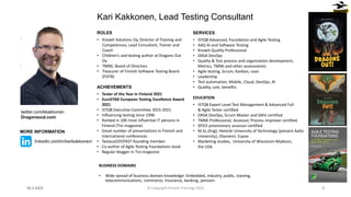 ROLES
• Knowit Solutions Oy, Director of Training and
Competences, Lead Consultant, Trainer and
Coach
• Children’s and testing author at Dragons Out
Oy
• TMMi, Board of Directors
• Treasurer of Finnish Software Testing Board
(FiSTB)
ACHIEVEMENTS
• Tester of the Year in Finland 2021
• EuroSTAR European Testing Excellence Award
2021
• ISTQB Executive Committee 2015-2021
• Influencing testing since 1996
• Ranked in 100 most influential IT persons in
Finland (Tivi magazine)
• Great number of presentations in Finnish and
international conferences
• TestausOSY/FAST founding member.
• Co-author of Agile Testing Foundations book
• Regular blogger in Tivi-magazine
Kari Kakkonen, Lead Testing Consultant
SERVICES
• ISTQB Advanced, Foundation and Agile Testing
• A4Q AI and Software Testing
• Knowit Quality Professional
• DASA DevOps
• Quality & Test process and organization development,
Metrics, TMMi and other assessments
• Agile testing, Scrum, Kanban, Lean
• Leadership
• Test automation, Mobile, Cloud, DevOps, AI
• Quality, cost, benefits
EDUCATION
• ISTQB Expert Level Test Management & Advanced Full
& Agile Tester certified
• DASA DevOps, Scrum Master and SAFe certified
• TMMi Professional, Assessor, Process Improver certified
• SPICE provisionary assessor certified
• M.Sc.(Eng), Helsinki University of Technology (present Aalto
University), Otaniemi, Espoo
• Marketing studies, University of Wisconsin-Madison,
the USA.
30.3.2023 2
BUSINESS DOMAINS
• Wide spread of business domain knowledge: Embedded, industry, public, training,
telecommunications, commerce, Insurance, banking, pension.
twitter.com/kkakkonen
Dragonsout.com
MORE INFORMATION
linkedin.com/in/karikakkonen/
© Copyright Knowit Trainings 2022
 